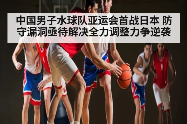 中国男子水球队亚运会首战日本 防守漏洞亟待解决全力调整力争逆袭