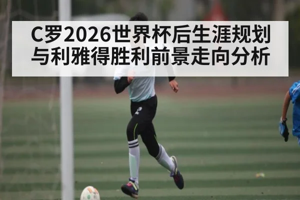 C罗2026世界杯后生涯规划与利雅得胜利前景走向分析