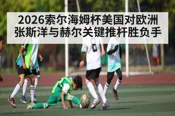 2026索尔海姆杯美国对欧洲张斯洋与赫尔关键推杆胜负手