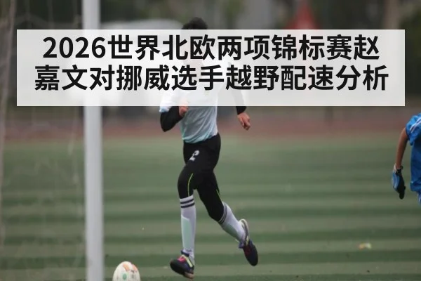 2026世界北欧两项锦标赛赵嘉文对挪威选手越野配速分析
